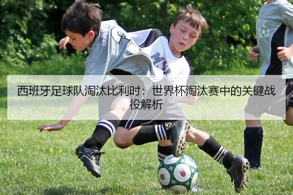 西班牙足球队淘汰比利时：世界杯淘汰赛中的关键战役解析