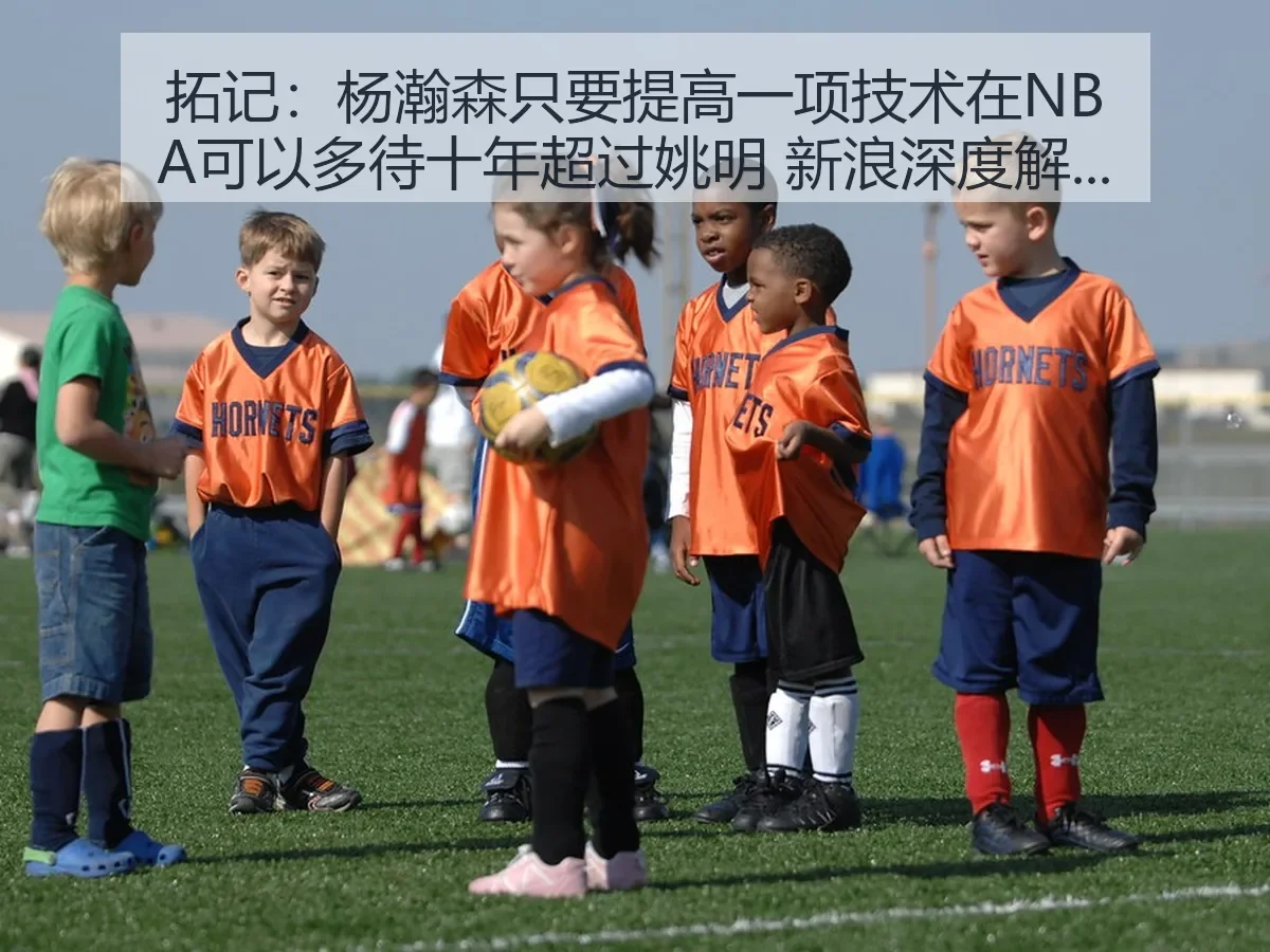 拓记 杨瀚森只要提高一项技术在NBA可以多待十年超过姚明 新浪深度解析